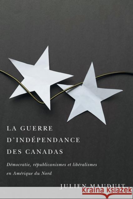 La Guerre d'Indépendance Des Canadas: Démocratie, Républicanismes Et Libéralismes En Amérique Du Nord Mauduit, Julien 9780228011347 McGill-Queen's University Press - książka