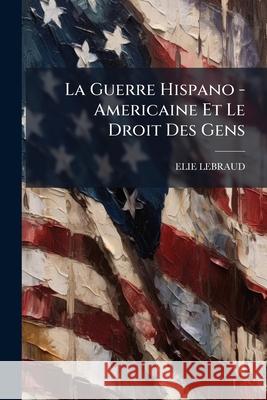 La Guerre Hispano - Americaine Et Le Droit Des Gens Elie Lebraud 9781144182937  - książka