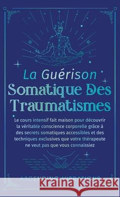La Gu?rison Somatique des Traumatismes: Le Cours Intensif Fait Maison pour D?couvrir la V?ritable Conscience Corporelle gr?ce ? des Secrets Somatiques Ascending Vibrations 9781957718415 Ascending Vibrations - książka