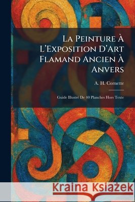 La Peinture Ã€ L'Exposition D'Art Flamand Ancien Ã€ Anvers: Guide IllustrÃ(c) De 40 Planches Hors Texte Cornette, A. H. 9781025778051 Tradd Street Press - książka