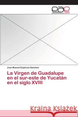 La Virgen de Guadalupe en el sur-este de Yucatán en el siglo XVIII Espinosa Sanchez Juan Manuel 9783659093067 Editorial Academica Espanola - książka