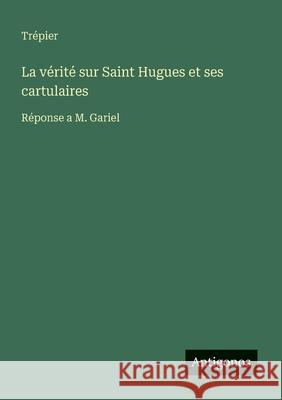 La v?rit? sur Saint Hugues et ses cartulaires: R?ponse a M. Gariel Tr?pier 9783388726670 Antigonos Verlag - książka