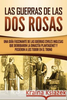 Las guerras de las Dos Rosas: Una guía fascinante de las guerras civiles inglesas que derribaron la dinastía Plantagenet y pusieron a los Tudor en el trono Captivating History 9781637162378 Captivating History - książka