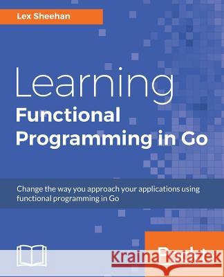 Learning Functional Programming in Go: Change the way you approach your applications using functional programming in Go Sheehan, Lex 9781787281394 Packt Publishing - książka