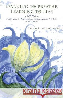Learning To Breathe, Learning To Live: Simple Tools To Relieve Stress And Invigorate Your Life Sharon Harvey Alexander 9781504384131 Balboa Press - książka
