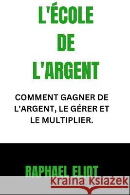 L'Ecole de l'Argent: Comment Gagner de l'Argent, Le Gerer Et Le Multiplier. Raphael Eliot   9798399223650 Independently Published - książka