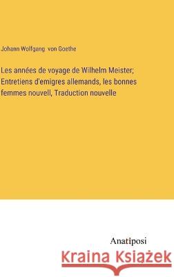 Les annees de voyage de Wilhelm Meister; Entretiens d'emigres allemands, les bonnes femmes nouvell, Traduction nouvelle Johann Wolfgang Von Goethe   9783382708931 Anatiposi Verlag - książka