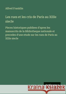 Les rues et les cris de Paris au XIIIe siecle: Pieces historiques publiees d'apres les manuscrits de la Bibliotheque nationale et precedes d'une etude Alfred Franklin 9783388545981 Antigonos Verlag - książka