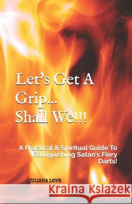 Let's Get A Grip...Shall We!!!: A Practical & Spiritual Guide To Extinguishing Satan's Fiery Darts! Juliana Love 9781695236905 Independently Published - książka