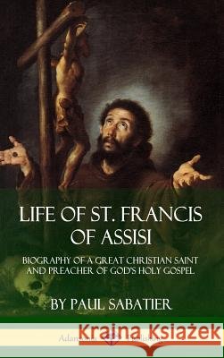 Life of St. Francis of Assisi: Biography of a Great Christian Saint and Preacher of God's Holy Gospel (Hardcover) Paul Sabatier 9781387894543 Lulu.com - książka
