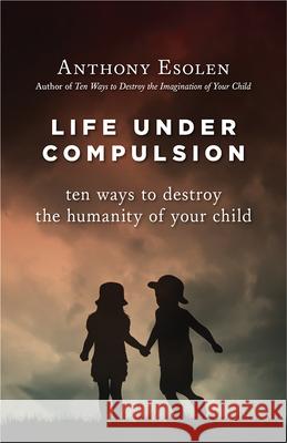 Life Under Compulsion: Ten Ways to Destroy the Humanity of Your Child Anthony Esolen 9781610170949 Intercollegiate Studies Institute - książka