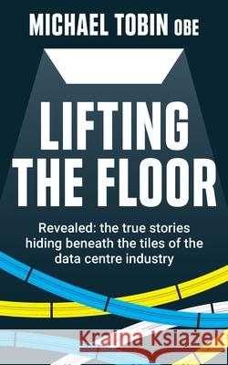 Lifting The Floor: Revealed: the true stories hiding beneath the tiles of the data centre industry Michael Tobin 9781913709006 Tobin Ventures Ltd - książka