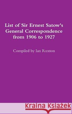 List of Sir Ernest Satow's General Correspondence from 1906 to 1927 Ian Ruxton 9781387596393 Lulu.com - książka