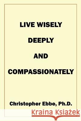 Live Wisely, Deeply, and Compassionately Christopher Earl Ebbe   9780578263496 Christopher Ebbe, PH.D. - książka