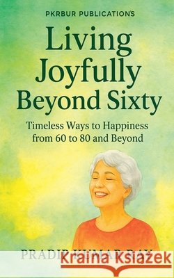 Living Joyfully Beyond Sixty (Timeless Ways to Happiness from 60 to 80 and Beyond) Ray, Pradip Kumar 9798231089123 Pkrbur Publication - książka