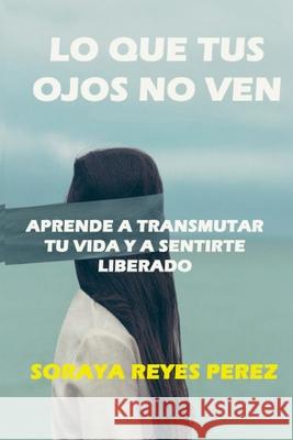 Lo que tus ojos no ven: Aprende a Transmutar Tu Vida Y a Sentirte Liberado Perez, Soraya Reyes 9780464125921 Blurb - książka