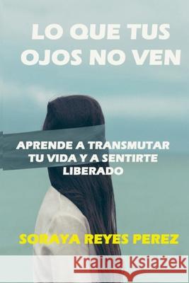Lo que tus ojos no ven: Aprende a Transmutar Tu Vida Y a Sentirte Liberado Perez, Soraya Reyes 9781715418632 Blurb - książka