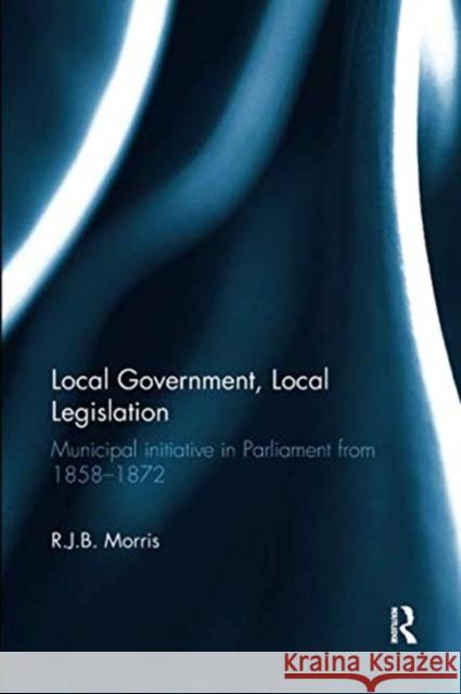 Local Government, Local Legislation: Municipal Initiative in Parliament from 1858-1872 R.J.B. Morris   9781138329836 Routledge - książka