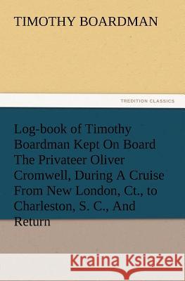 Log-book of Timothy Boardman Kept On Board The Privateer Oliver Cromwell, During A Cruise From New London, Ct., to Charleston, S. C., And Return, In 1778, Also, A Biographical Sketch of The Author. Timothy Boardman 9783847212577 Tredition Classics - książka