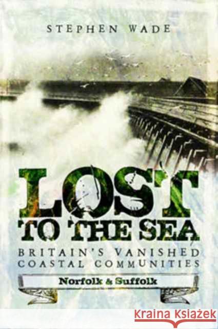 Lost to the Sea: Britain's Vanished Coastal Communities: Norfolk and Suffolk Stephen Wade 9781473893474 Pen & Sword Books Ltd - książka