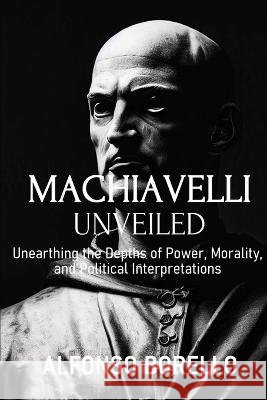 Machiavelli Unveiled: Unearthing the Depths of Power, Morality, and Political Interpretations Alfonso Borello   9798396412675 Independently Published - książka