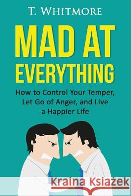 Mad at Everything: How to Control Your Temper, Let Go of Anger, and Live a Happier Life T. Whitmore 9781522864004 Createspace Independent Publishing Platform - książka