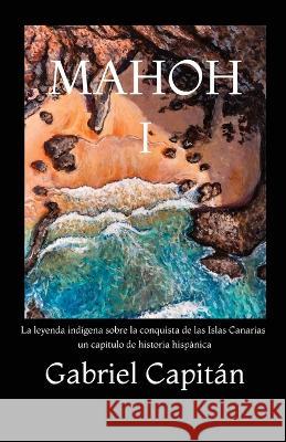 MAHOH Libro I: La leyenda indigena sobre la conquista de las Islas Canarias, un capitulo de historia hispanica. Gabriel Capitan   9781803622736 Eclectic Editions Limited - książka