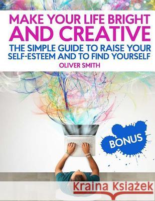 Make Your Life Bright and Creative: The Simple Guide to Raise Your Self-Esteem And to Find Yourself Smith, Oliver 9781717349620 Createspace Independent Publishing Platform - książka