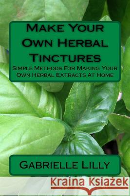 Make Your Own Herbal Tinctures: Simple Methods For Making Your Own Herbal Extracts At Home Lilly, Gabrielle 9781976552236 Createspace Independent Publishing Platform - książka