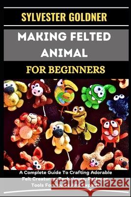 Making Felted Animal for Beginners: A Complete Guide To Crafting Adorable Felt Creatures, Techniques, Patterns, Tools For Novice And Experts Sylvester Goldner 9798335814829 Independently Published - książka