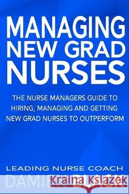 Managing New Grad Nurses: The Nurse Managers Guide to Hiring, Managing and Getting New Grad Nurses to Outperform Damien Black 9781687833730 Independently Published - książka