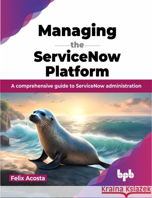 Managing the Servicenow Platform: A Comprehensive Guide to Servicenow Administration Felix Acosta 9789355519382 Bpb Publications - książka