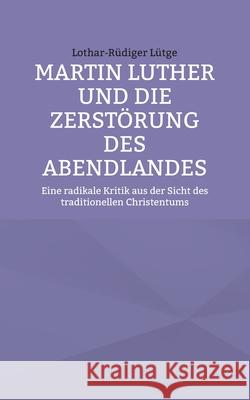 Martin Luther und die Zerst?rung des Abendlandes: Eine radikale Kritik aus der Sicht des traditionellen Christentums Lothar-R?diger L?tge 9783758383625 Bod - Books on Demand - książka