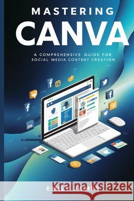 Mastering Canva: A Comprehensive Guide for Social Media Content Creation Emily James 9798328654067 Independently Published - książka