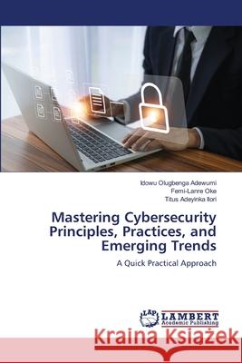 Mastering Cybersecurity Principles, Practices, and Emerging Trends Adewumi, Idowu Olugbenga, Oke, Femi-Lanre, Ilori, Titus Adeyinka 9786208455255 LAP Lambert Academic Publishing - książka