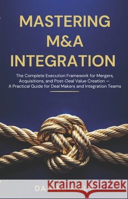 Mastering M&A Integration: The Complete Execution Framework for Mergers, Acquisitions, and Post-Deal Value Creation - A Practical Guide for Deal Maker Holt, Daniel 9798252244983 Independently Published - książka
