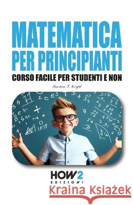 Matematica Per Principianti: Corso Facile per Studenti e Non Gordon J Bright   9788893056618 How2 Edizioni - książka