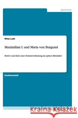 Maximilian I. und Maria von Burgund : Motive und Ziele einer Heiratsverbindung im späten Mittelalter Nina Lutz 9783656449515 Grin Verlag - książka