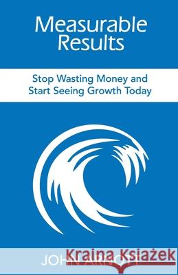Measurable Results: Stop Wasting Money and Start Seeing Growth Today John Arnott 9781946629661 Performance Publishing Group - książka