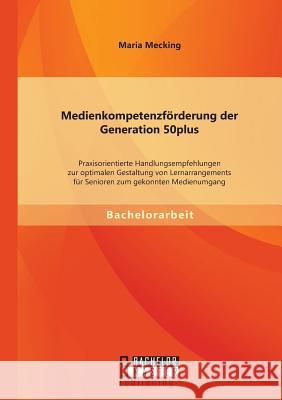 Medienkompetenzförderung der Generation 50plus: Praxisorientierte Handlungsempfehlungen zur optimalen Gestaltung von Lernarrangements für Senioren zum Mecking, Maria 9783956842108 Bachelor + Master Publishing - książka