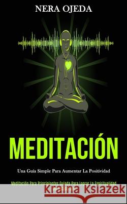 Meditación: Una guía simple para aumentar la positividad (Meditación para principiantes guiada para lograr la espiritualidad del e Ojeda, Nera 9781989808399 Daniel Heath - książka