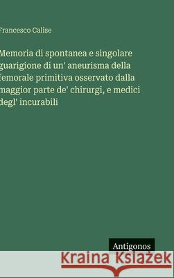 Memoria di spontanea e singolare guarigione di un' aneurisma della femorale primitiva osservato dalla maggior parte de' chirurgi, e medici degl' incur Francesco Calise 9783388036618 Antigonos Verlag - książka
