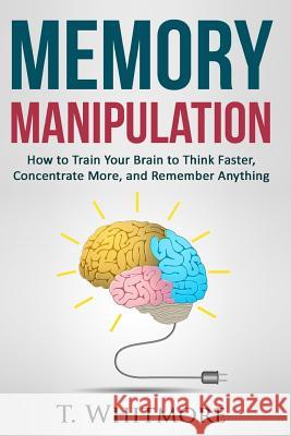 Memory Manipulation: How to Train Your Brain to Think Faster, Concentrate More, and Remember Anything T. Whitmore 9781522946045 Createspace Independent Publishing Platform - książka