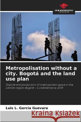 Metropolisation without a city. Bogota and the land use plan Luis L Garcia Guevara   9786206108900 Our Knowledge Publishing - książka