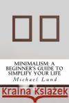 Minimalism: A Beginner's Guide to Simplify Your Life Michael Lund 9781506130644 Createspace