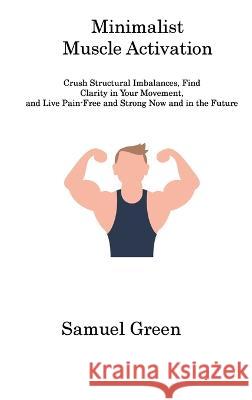 Minimalist Muscle Activation: Crush Structural Imbalances, Find Clarity in Your Movement, and Live Pain-Free and Strong Now and in the Future Samuel Green   9781806310982 Samuel Green - książka