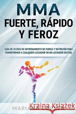 MMA RAPIDO, FUERTE y FEROZ: GUIA De 30 DIAS DE ENTRENAMIENTO DE FUERZA Y NUTRICION PARA TRANSFORMAR A CUALQUIER LUCHADOR EN UN LUCHADOR BESTIAL Correa, Mariana 9781537142463 Createspace Independent Publishing Platform - książka