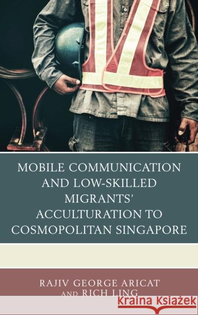 Mobile Communication and Low-Skilled Migrants' Acculturation to Cosmopolitan Singapore Rajiv George Aricat Richard Seyler Ling 9781498552509 Lexington Books - książka