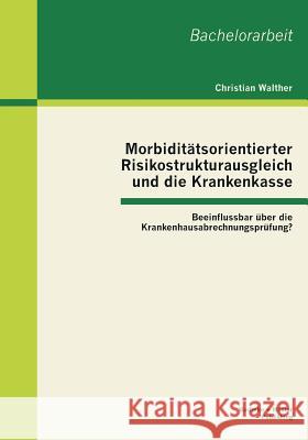 Morbiditätsorientierter Risikostrukturausgleich und die Krankenkasse: Beeinflussbar über die Krankenhausabrechnungsprüfung? Walther, Christian 9783955490577 Bachelor + Master Publishing - książka