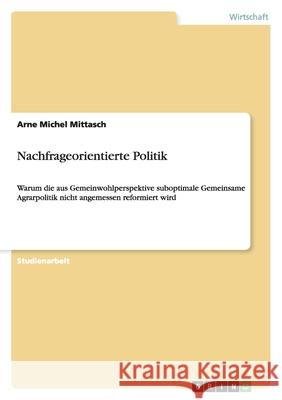 Nachfrageorientierte Politik : Warum die aus Gemeinwohlperspektive suboptimale Gemeinsame Agrarpolitik nicht angemessen reformiert wird Arne Michel Mittasch 9783640344178 Grin Verlag - książka
